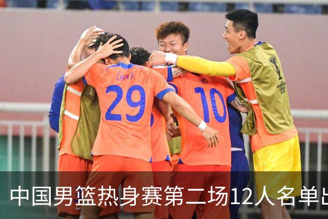 中国男篮热身赛第二场12人名单出炉，5个球员被替换